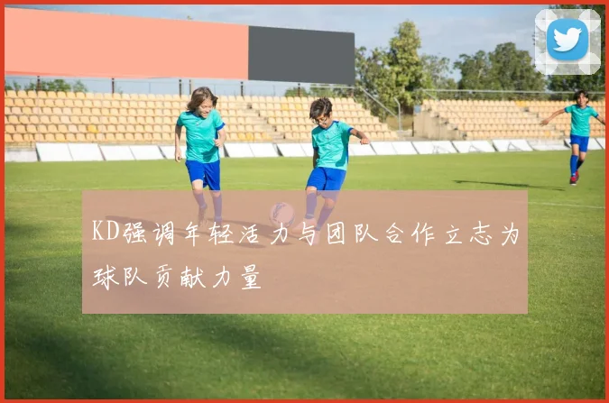 KD强调年轻活力与团队合作立志为球队贡献力量