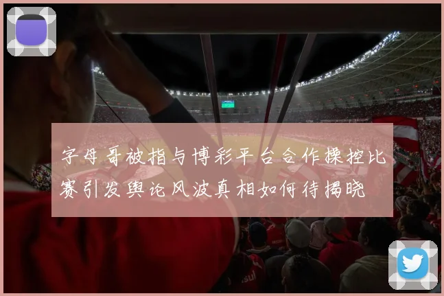 字母哥被指与博彩平台合作操控比赛引发舆论风波真相如何待揭晓