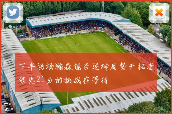 下半场杨瀚森能否逆转局势开拓者领先21分的挑战在等待