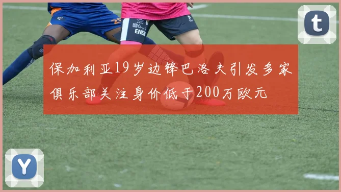 保加利亚19岁边锋巴洛夫引发多家俱乐部关注身价低于200万欧元