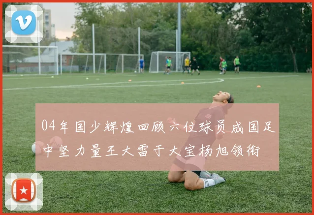 04年国少辉煌回顾六位球员成国足中坚力量王大雷于大宝杨旭领衔