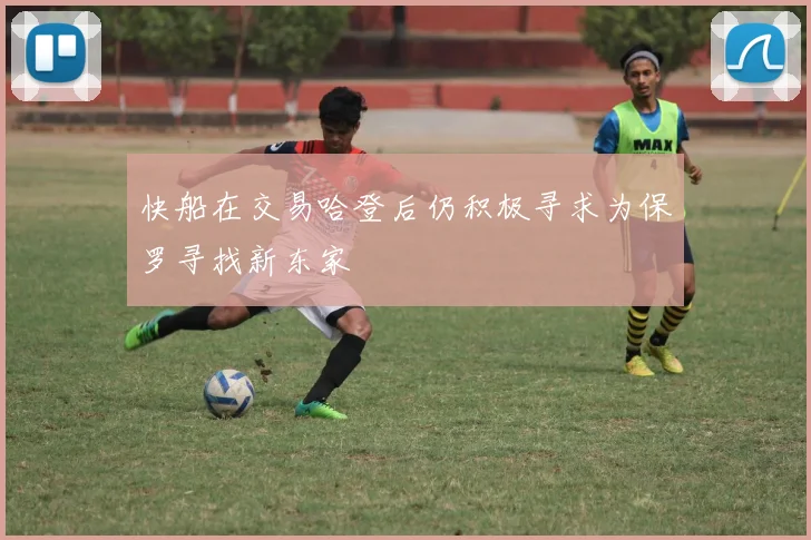 快船在交易哈登后仍积极寻求为保罗寻找新东家