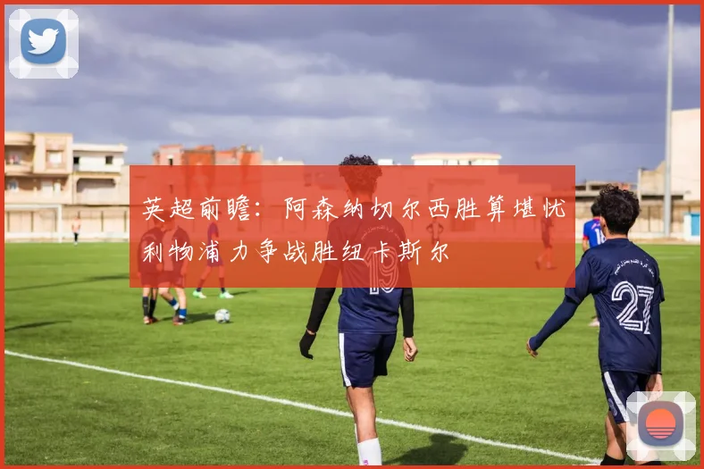 英超前瞻：阿森纳切尔西胜算堪忧利物浦力争战胜纽卡斯尔