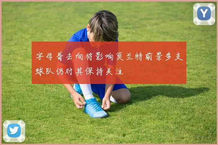 字母哥去向将影响莫兰特前景多支球队仍对其保持关注
