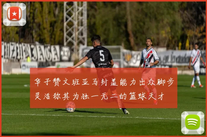 华子赞文班亚马封盖能力出众脚步灵活称其为独一无二的篮球天才