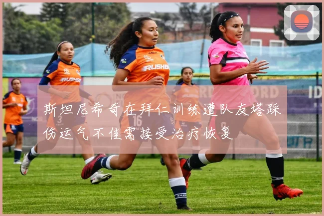 斯坦尼希奇在拜仁训练遭队友塔踩伤运气不佳需接受治疗恢复