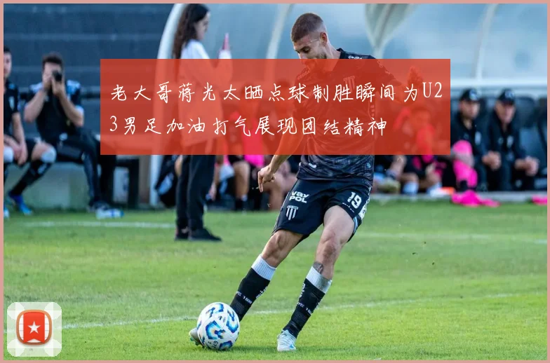 老大哥蒋光太晒点球制胜瞬间为U23男足加油打气展现团结精神