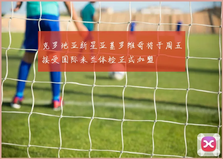 克罗地亚新星亚基罗维奇将于周五接受国际米兰体检正式加盟