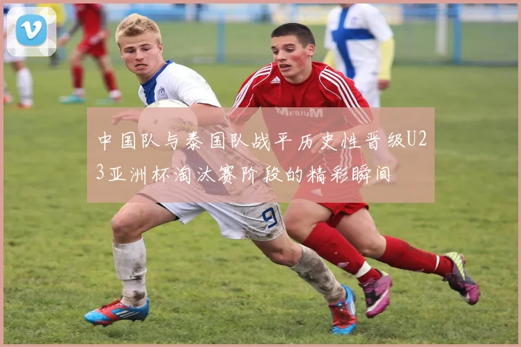 中国队与泰国队战平历史性晋级U23亚洲杯淘汰赛阶段的精彩瞬间