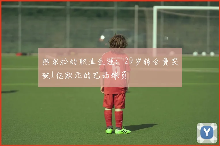 热尔松的职业生涯：29岁转会费突破1亿欧元的巴西球员
