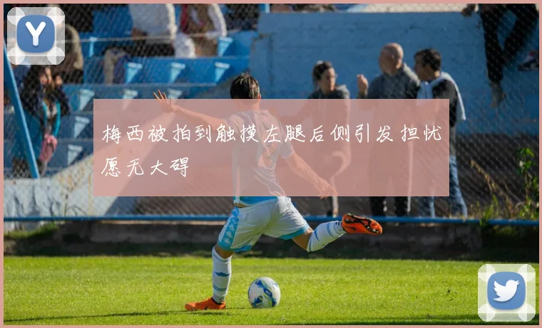 梅西被拍到触摸左腿后侧引发担忧愿无大碍
