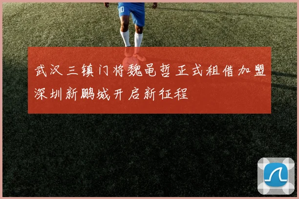 武汉三镇门将魏黾哲正式租借加盟深圳新鹏城开启新征程